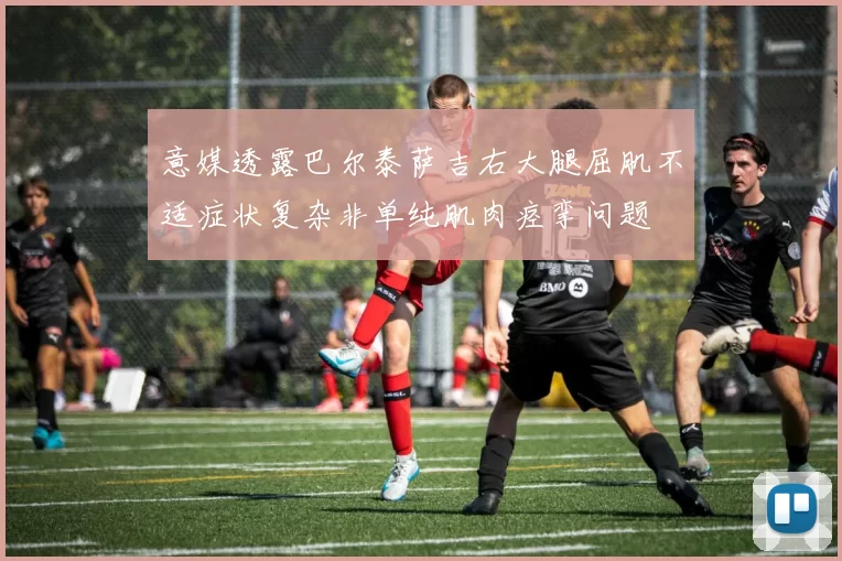 意媒透露巴尔泰萨吉右大腿屈肌不适症状复杂非单纯肌肉痉挛问题