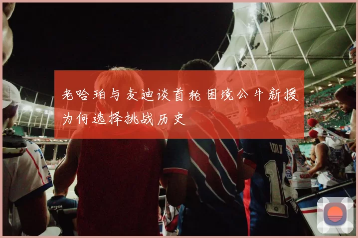 老哈珀与麦迪谈首轮困境公牛新援为何选择挑战历史