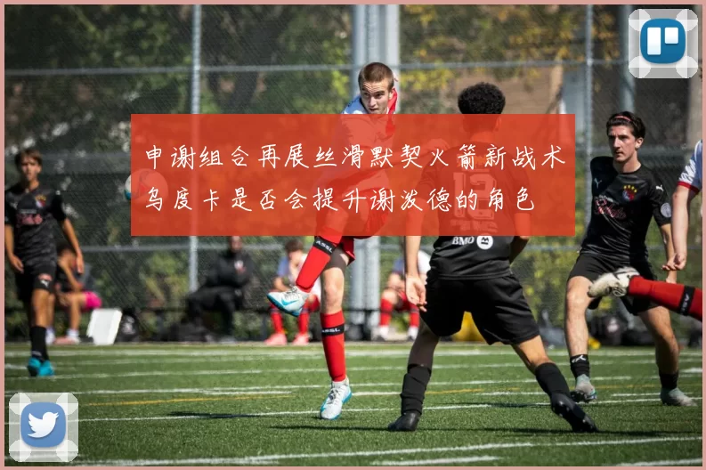 申谢组合再展丝滑默契火箭新战术乌度卡是否会提升谢泼德的角色