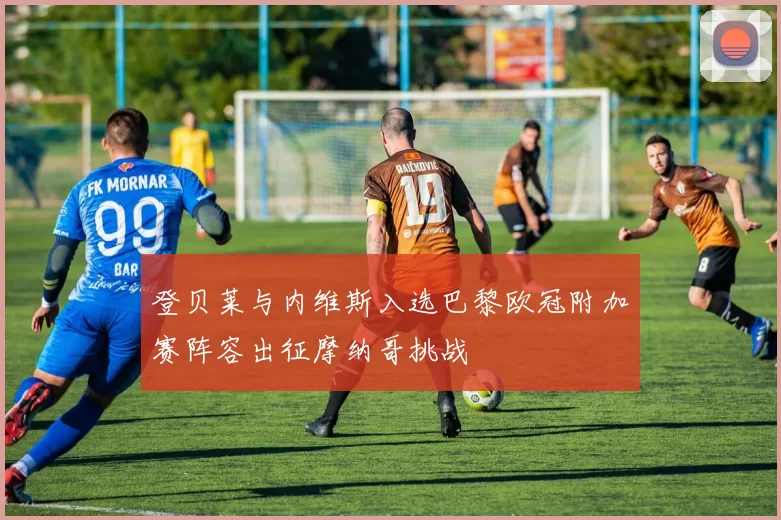 登贝莱与内维斯入选巴黎欧冠附加赛阵容出征摩纳哥挑战