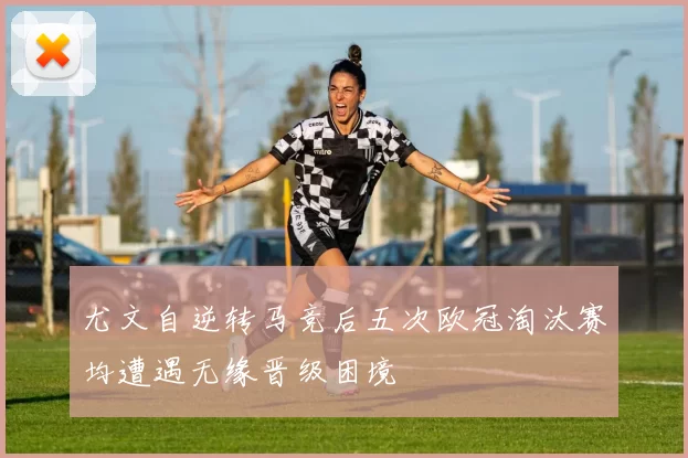 尤文自逆转马竞后五次欧冠淘汰赛均遭遇无缘晋级困境