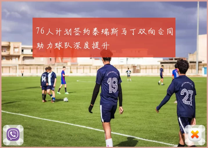76人计划签约泰瑞斯马丁双向合同助力球队深度提升