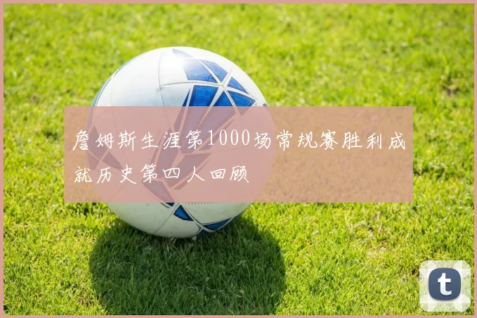 詹姆斯生涯第1000场常规赛胜利成就历史第四人回顾