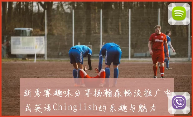新秀赛趣味分享杨瀚森畅谈推广中式英语Chinglish的乐趣与魅力