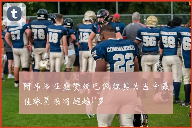 阿韦洛亚盛赞姆巴佩称其为当今最佳球员或将超越C罗