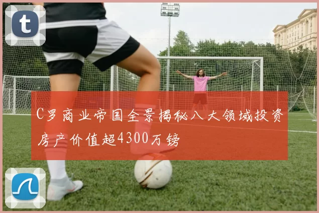 C罗商业帝国全景揭秘八大领域投资房产价值超4300万镑