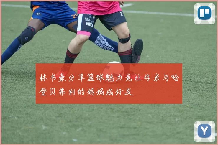 林书豪分享篮球魅力竟让母亲与哈登贝弗利的妈妈成好友
