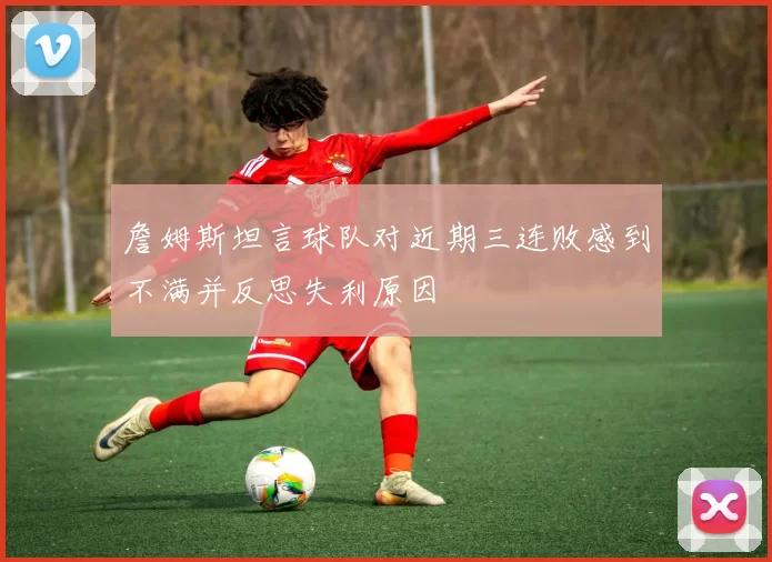 詹姆斯坦言球队对近期三连败感到不满并反思失利原因